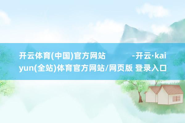 开云体育(中国)官方网站            -开云·kaiyun(全站)体育官方网站/网页版 登录入口