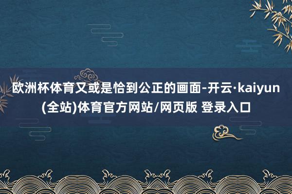 欧洲杯体育又或是恰到公正的画面-开云·kaiyun(全站)体育官方网站/网页版 登录入口