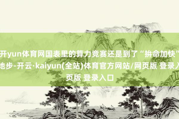 开yun体育网国表里的算力竞赛还是到了“拚命加快”的地步-开云·kaiyun(全站)体育官方网站/网页版 登录入口