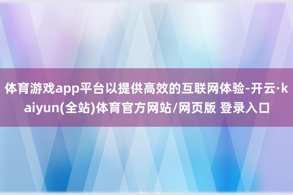体育游戏app平台以提供高效的互联网体验-开云·kaiyun(全站)体育官方网站/网页版 登录入口
