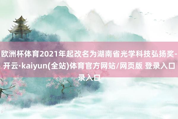 欧洲杯体育2021年起改名为湖南省光学科技弘扬奖-开云·kaiyun(全站)体育官方网站/网页版 登录入口