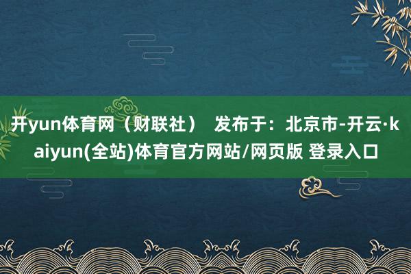 开yun体育网（财联社）  发布于：北京市-开云·kaiyun(全站)体育官方网站/网页版 登录入口