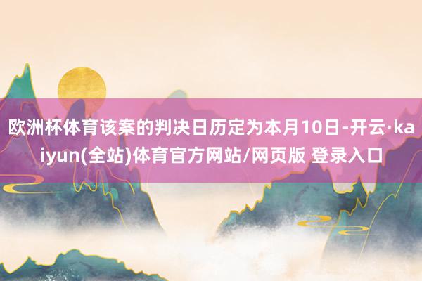 欧洲杯体育该案的判决日历定为本月10日-开云·kaiyun(全站)体育官方网站/网页版 登录入口