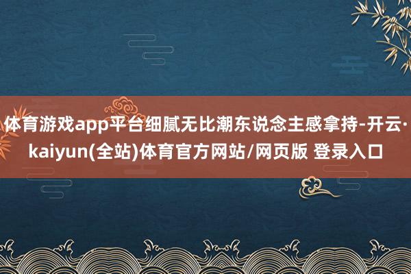 体育游戏app平台细腻无比潮东说念主感拿持-开云·kaiyun(全站)体育官方网站/网页版 登录入口