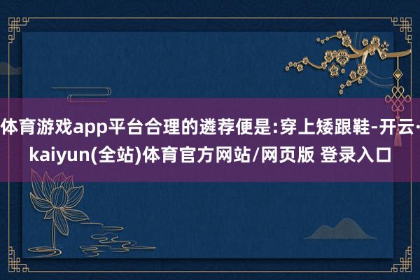 体育游戏app平台合理的遴荐便是:穿上矮跟鞋-开云·kaiyun(全站)体育官方网站/网页版 登录入口
