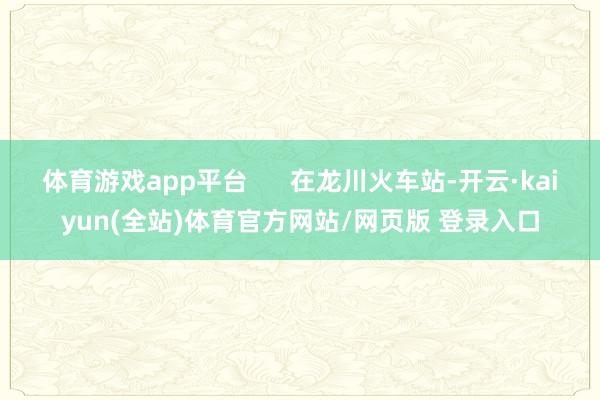 体育游戏app平台 在龙川火车站-开云·kaiyun(全站)体育官方网站/网页版 登录入口
