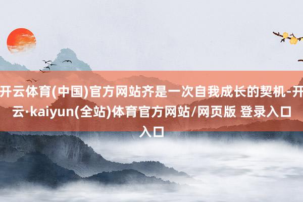 开云体育(中国)官方网站齐是一次自我成长的契机-开云·kaiyun(全站)体育官方网站/网页版 登录入口