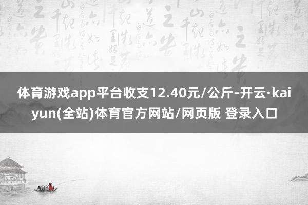 体育游戏app平台收支12.40元/公斤-开云·kaiyun(全站)体育官方网站/网页版 登录入口
