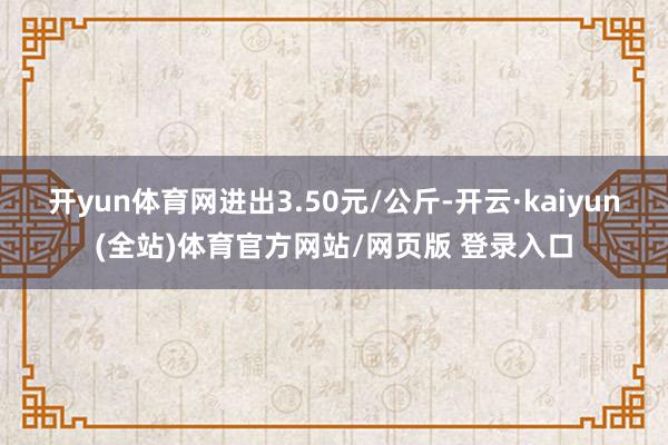 开yun体育网进出3.50元/公斤-开云·kaiyun(全站)体育官方网站/网页版 登录入口