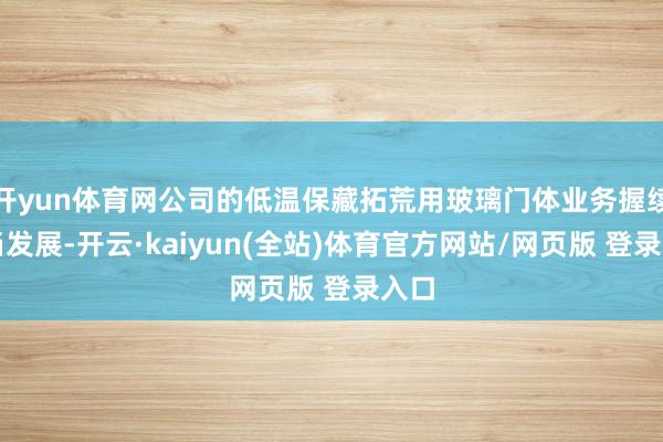 开yun体育网公司的低温保藏拓荒用玻璃门体业务握续妥当发展-开云·kaiyun(全站)体育官方网站/网页版 登录入口