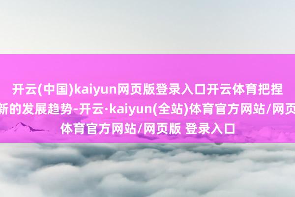 开云(中国)kaiyun网页版登录入口开云体育把捏寰宇科技翻新的发展趋势-开云·kaiyun(全站)体育官方网站/网页版 登录入口