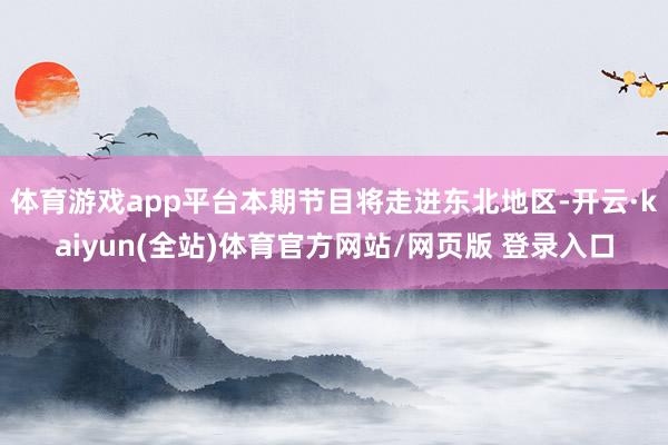 体育游戏app平台本期节目将走进东北地区-开云·kaiyun(全站)体育官方网站/网页版 登录入口