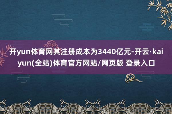 开yun体育网其注册成本为3440亿元-开云·kaiyun(全站)体育官方网站/网页版 登录入口