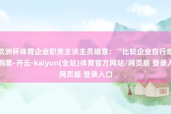 欧洲杯体育企业职责主谈主员暗意：“比较企业自行组织购票-开云·kaiyun(全站)体育官方网站/网页版 登录入口