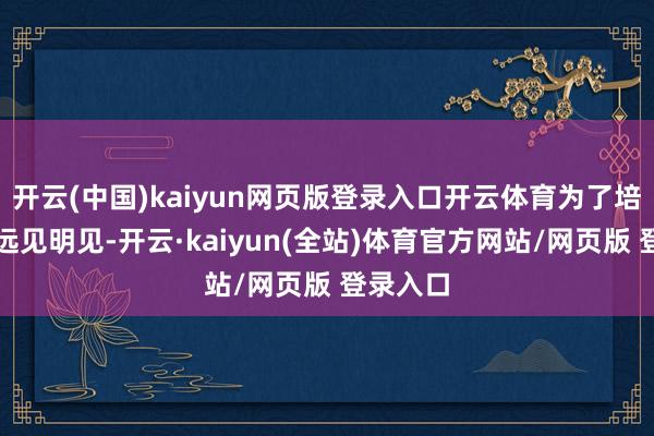 开云(中国)kaiyun网页版登录入口开云体育为了培养这种远见明见-开云·kaiyun(全站)体育官方网站/网页版 登录入口