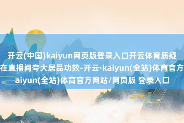开云(中国)kaiyun网页版登录入口开云体育质疑辛巴相当门徒“蛋蛋”在直播间夸大居品功效-开云·kaiyun(全站)体育官方网站/网页版 登录入口